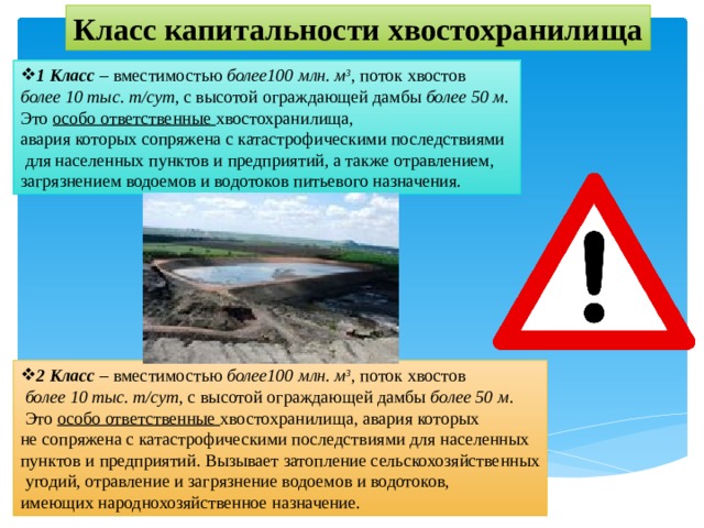 Класс капитальности хвостохранилища 1 Класс – вместимостью более100 млн. м 3 , поток хвостов более 10 тыс. т/сут , с высотой ограждающей дамбы более 50 м. Это особо ответственные хвостохранилища, авария которых сопряжена с катастрофическими последствиями  для населенных пунктов и предприятий, а также отравлением, загрязнением водоемов и водотоков питьевого назначения. 2 Класс – вместимостью более100 млн. м 3 , поток хвостов  более 10 тыс. т/сут , с высотой ограждающей дамбы более 50 м .  Это особо ответственные хвостохранилища, авария которых не сопряжена с катастрофическими последствиями для населенных пунктов и предприятий. Вызывает затопление сельскохозяйственных  угодий, отравление и загрязнение водоемов и водотоков, имеющих народнохозяйственное назначение. 