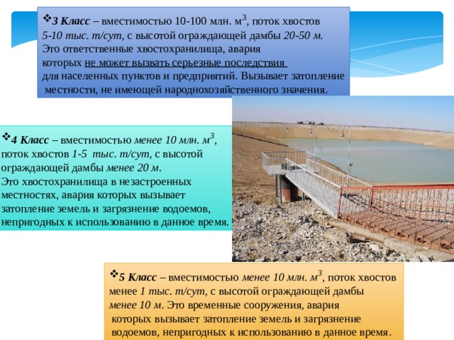 3 Класс – вместимостью 10-100 млн. м 3 , поток хвостов 5-10 тыс. т/сут , с высотой ограждающей дамбы 20-50 м . Это ответственные хвостохранилища, авария которых не может вызвать серьезные последствия для населенных пунктов и предприятий. Вызывает затопление  местности, не имеющей народнохозяйственного значения . 4 Класс – вместимостью менее 10 млн. м 3 , поток хвостов 1 - 5 тыс. т/сут , с высотой ограждающей дамбы менее 20 м . Это хвостохранилища в незастроенных местностях, авария которых вызывает затопление земель и загрязнение водоемов, непригодных к использованию в данное время. 5 Класс – вместимостью менее 10 млн. м 3 , поток хвостов менее 1 тыс. т/сут, с высотой ограждающей дамбы менее 10 м . Это временные сооружения, авария  которых вызывает затопление земель и загрязнение  водоемов, непригодных к использованию в данное время . 