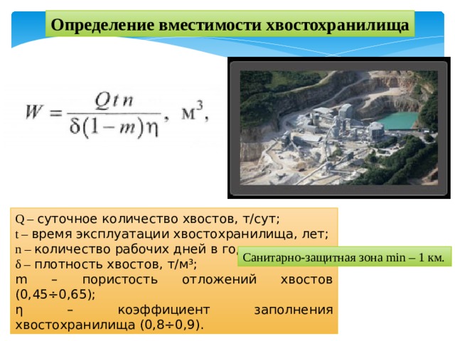 Определение вместимости хвостохранилища Q – суточное количество хвостов, т/сут; t – время эксплуатации хвостохранилища, лет; n – количество рабочих дней в году; δ – плотность хвостов, т/м³; m – пористость отложений хвостов (0,45÷0,65); η – коэффициент заполнения хвостохранилища (0,8÷0,9). Санитарно-защитная зона min – 1 км. 