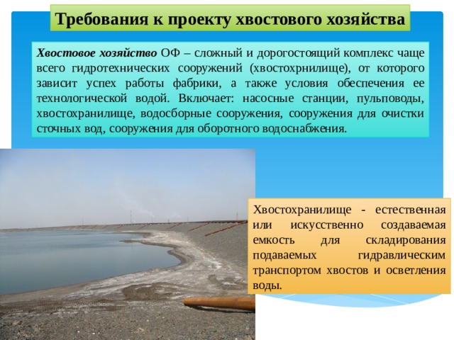 Требования к проекту хвостового хозяйства Хвостовое хозяйство ОФ – сложный и дорогостоящий комплекс чаще всего гидротехнических сооружений (хвостохрнилище), от которого зависит успех работы фабрики, а также условия обеспечения ее технологической водой. Включает: насосные станции, пульповоды, хвостохранилище, водосборные сооружения, сооружения для очистки сточных вод, сооружения для оборотного водоснабжения. Хвостохранилище - естественная или искусственно создаваемая емкость для складирования подаваемых гидравлическим транспортом хвостов и осветления воды. 