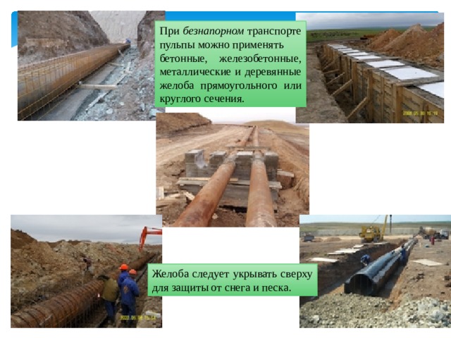 При безнапорном транспорте пульпы можно применять бетонные, железобетонные, металлические и деревянные желоба прямоугольного или круглого сечения. Желоба следует укрывать сверху для защиты от снега и песка. 