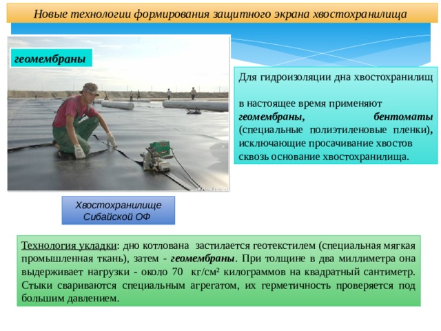Новые технологии формирования защитного экрана хвостохранилища геомембраны Для гидроизоляции дна хвостохранилищ в настоящее время применяют геомембраны, бентоматы (специальные  полиэтиленовые пленки) , исключающие просачивание хвостов сквозь основание хвостохранилища. Хвостохранилище Сибайской ОФ Технология укладки : дно котлована застилается геотекстилем (специальная мягкая промышленная ткань), затем - геомембраны . При толщине в два миллиметра она выдерживает нагрузки - около 70 кг/см² килограммов на квадратный сантиметр. Стыки свариваются специальным агрегатом, их герметичность проверяется под большим давлением. 