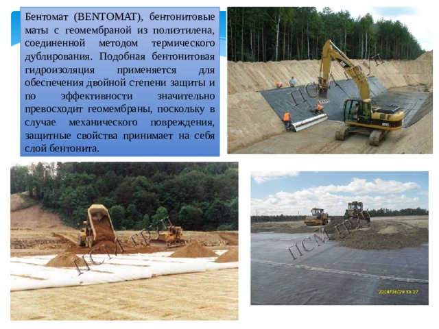 Бентомат (BENTOMAT), бентонитовые маты с геомембраной из полиэтилена, соединенной методом термического дублирования. Подобная бентонитовая гидроизоляция применяется для обеспечения двойной степени защиты и по эффективности значительно превосходит геомембраны, поскольку в случае механического повреждения, защитные свойства принимает на себя слой бентонита. 