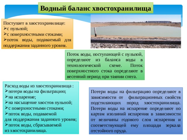 Водный баланс хвостохранилища Поступает в хвостохранилище: с пульпой; с поверхностными стоками; поток воды, подаваемый для поддержания заданного уровня. Поток воды, поступающей с пульпой, определяют из баланса воды в технологической схеме. Поток поверхностного стока определяют в весенний период при таянии снега. Расход воды из хвостохранилища : потери воды на фильтрацию; на испарение; на насыщение хвостов пульпой; с поверхностными стоками; поток воды, подаваемой для поддержания заданного уровня; поток воды, сбрасываемой из хвостохранилища. Потери воды на фильтрацию определяют в зависимости от фильтрационных свойств подстилающих пород хвостохранилища. Потери воды на испарение определяют по картам изолиний испарения в зависимости от величины годового слоя испарения и соответствующей ему площади зеркала отстойного пруда. 