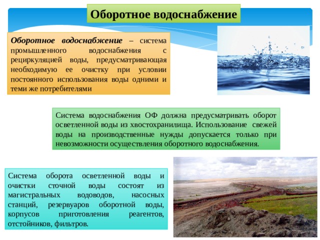 Оборотное водоснабжение Оборотное водоснабжение – система промышленного водоснабжения с рециркуляцией воды, предусматривающая необходимую ее очистку при условии постоянного использования воды одними и теми же потребителями Система водоснабжения ОФ должна предусматривать оборот осветленной воды из хвостохранилища. Использование свежей воды на производственные нужды допускается только при невозможности осуществления оборотного водоснабжения. Система оборота осветленной воды и очистки сточной воды состоят из магистральных водоводов, насосных станций, резервуаров оборотной воды, корпусов приготовления реагентов, отстойников, фильтров. 