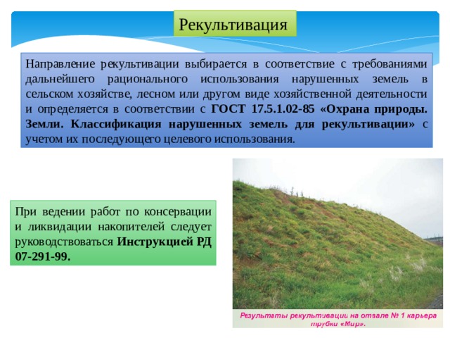 Рекультивация Направление рекультивации выбирается в соответствие с требованиями дальнейшего рационального использования нарушенных земель в сельском хозяйстве, лесном или другом виде хозяйственной деятельности и определяется в соответствии с ГОСТ 17.5.1.02-85 «Охрана природы. Земли. Классификация нарушенных земель для рекультивации» с учетом их последующего целевого использования. При ведении работ по консервации и ликвидации накопителей следует руководствоваться Инструкцией РД 07-291-99. 