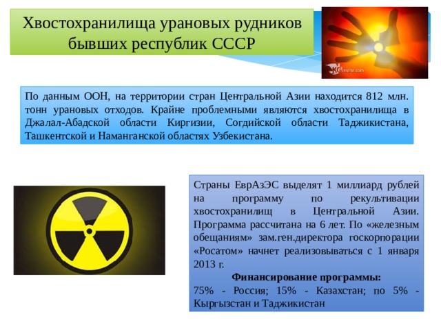 Хвостохранилища урановых рудников бывших республик СССР По данным ООН, на территории стран Центральной Азии находится 812 млн. тонн урановых отходов. Крайне проблемными являются хвостохранилища в Джалал-Абадской области Киргизии, Согдийской области Таджикистана, Ташкентской и Наманганской областях Узбекистана. Страны ЕврАзЭС выделят 1 миллиард рублей на программу по рекультивации хвостохранилищ в Центральной Азии. Программа рассчитана на 6 лет. По «железным обещаниям» зам.ген.директора госкорпорации «Росатом» начнет реализовываться с 1 января 2013 г. Финансирование программы: 75% - Россия; 15% - Казахстан; по 5% - Кыргызстан и Таджикистан 