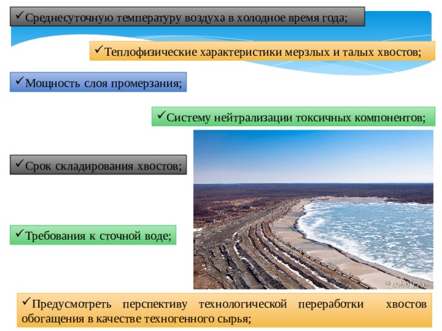 Среднесуточную температуру воздуха в холодное время года; Теплофизические характеристики мерзлых и талых хвостов; Мощность слоя промерзания; Систему нейтрализации токсичных компонентов; Срок складирования хвостов; Требования к сточной воде; Предусмотреть перспективу технологической переработки хвостов обогащения в качестве техногенного сырья; 
