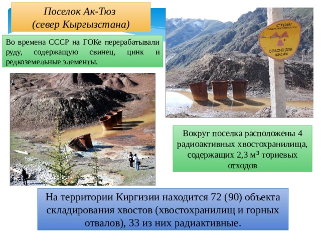 Поселок Ак-Тюз (север Кыргызстана) Во времена СССР на ГОКе перерабатывали руду, содержащую свинец, цинк и редкоземельные элементы. Вокруг поселка расположены 4 радиоактивных хвостохранилища, содержащих 2,3 м ³ ториевых отходов На территории Киргизии находится 72 (90) объекта складирования хвостов (хвостохранилищ и горных отвалов), 33 из них радиактивные. 