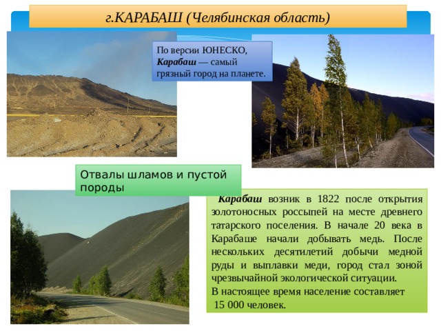 г.КАРАБАШ (Челябинская область) По версии ЮНЕСКО, Карабаш — самый грязный город на планете. Отвалы шламов и пустой породы  Карабаш возник в 1822 после открытия золотоносных россыпей на месте древнего татарского поселения. В начале 20 века в Карабаше начали добывать медь. После нескольких десятилетий добычи медной руды и выплавки меди, город стал зоной чрезвычайной экологической ситуации. В настоящее время население составляет  15 000 человек. 