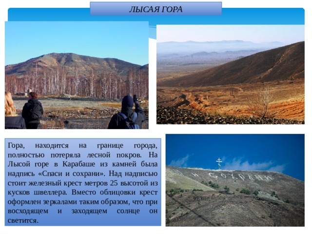 ЛЫСАЯ ГОРА Гора, находится на границе города, полностью потеряла лесной покров. На Лысой горе в Карабаше из камней была надпись «Спаси и сохрани». Над надписью стоит железный крест метров 25 высотой из кусков швеллера. Вместо облицовки крест оформлен зеркалами таким образом, что при восходящем и заходящем солнце он светится. 