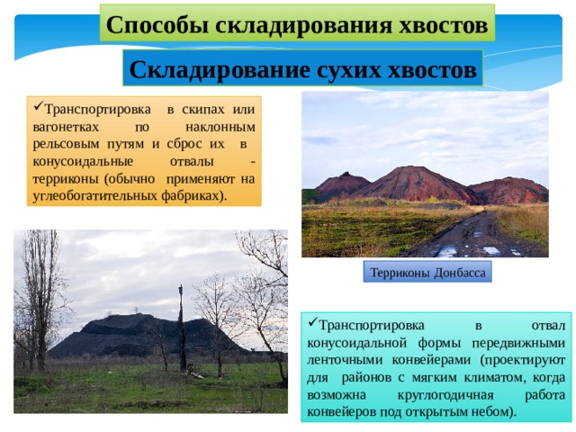 Способы складирования хвостов Складирование сухих хвостов Транспортировка в скипах или вагонетках по наклонным рельсовым путям и сброс их в конусоидальные отвалы - терриконы (обычно применяют на углеобогатительных фабриках). Терриконы Донбасса Терриконы Донбасса Транспортировка в отвал конусоидальной формы передвижными ленточными конвейерами (проектируют для районов с мягким климатом, когда возможна круглогодичная работа конвейеров под открытым небом). 