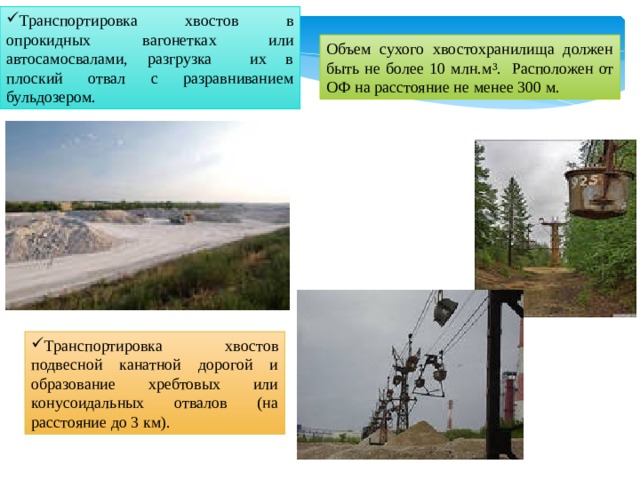 Транспортировка хвостов в опрокидных вагонетках или автосамосвалами, разгрузка их в плоский отвал с разравниванием бульдозером. Объем сухого хвостохранилища должен быть не более 10 млн.м ³. Расположен от ОФ на расстояние не менее 300 м. Транспортировка хвостов подвесной канатной дорогой и образование хребтовых или конусоидальных отвалов (на расстояние до 3 км).  