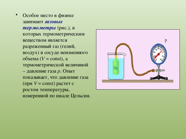 Особое место в физике занимают газовые термометры (рис.), в которых термометрическим веществом является разреженный газ (гелий, воздух) в сосуде неизменного объема ( V  = const), а термометрической величиной – давление газа p . Опыт показывает, что давление газа (при V  = const) растет с ростом температуры, измеренной по шкале Цельсия. 