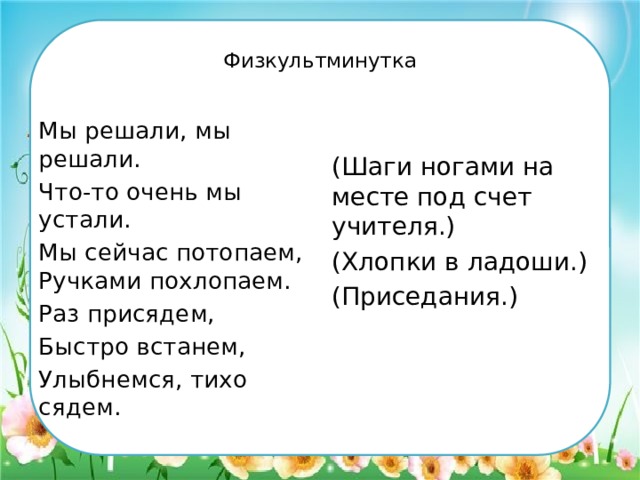  Физкультминутка   Мы решали, мы решали. Что-то очень мы устали. (Шаги ногами на месте под счет учителя.) Мы сейчас потопаем, Ручками похлопаем. (Хлопки в ладоши.) Раз присядем, (Приседания.) Быстро встанем, Улыбнемся, тихо сядем. 