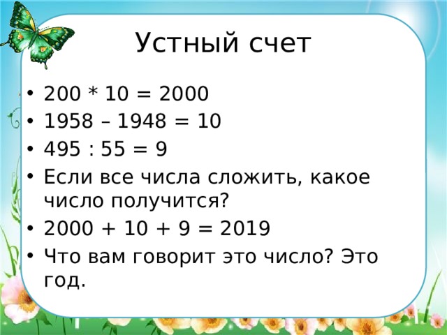 Устный счет 200 * 10 = 2000 1958 – 1948 = 10 495 : 55 = 9 Если все числа сложить, какое число получится? 2000 + 10 + 9 = 2019 Что вам говорит это число? Это год. 