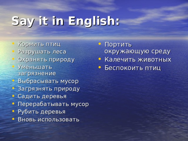 Say it in English: Кормить птиц Разрушать леса Охранять природу Уменьшать загрязнение Выбрасывать мусор Загрязнять природу Садить деревья Перерабатывать мусор Рубить деревья Вновь использовать Портить окружающую среду Калечить животных Беспокоить птиц  