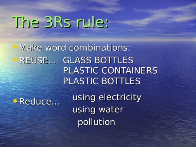 The 3Rs rule: Make word combinations: REUSE…   Reduce… GLASS BOTTLES PLASTIC CONTAINERS PLASTIC BOTTLES using electricity using water pollution 