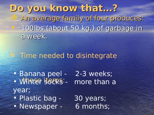 Do you know that…? An average family of four produces: 100lbs.(about 50 kg.) of garbage in a week.  Time needed to disintegrate  these items:  Banana peel - 2-3 weeks;  Winter socks - more than a year;  Plastic bag - 30 years;  Newspaper - 6 months; 