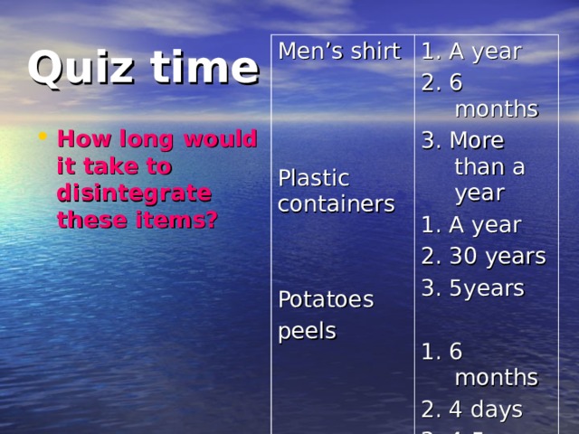 Quiz time Men’s shirt Plastic containers Potatoes peels 1. A year 2. 6 months 3. More than a year 1. A year 2. 30 years 3. 5years 1. 6 months 2. 4 days 3. 4-5 weeks How long would it take to disintegrate these items? 