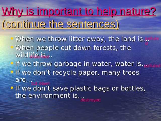 Why is important to help nature?  (continue the sentences) When we throw litter away, the land is… When people cut down forests, the wildlife is… If we throw garbage in water, water is… If we don’t recycle paper, many trees are… If we don’t save plastic bags or bottles, the environment is… polluted disturbed polluted cut down destroyed 