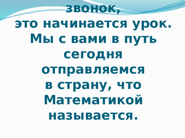 Слышите, звенит звонок,  это начинается урок.  Мы с вами в путь  сегодня отправляемся  в страну, что Математикой называется. 