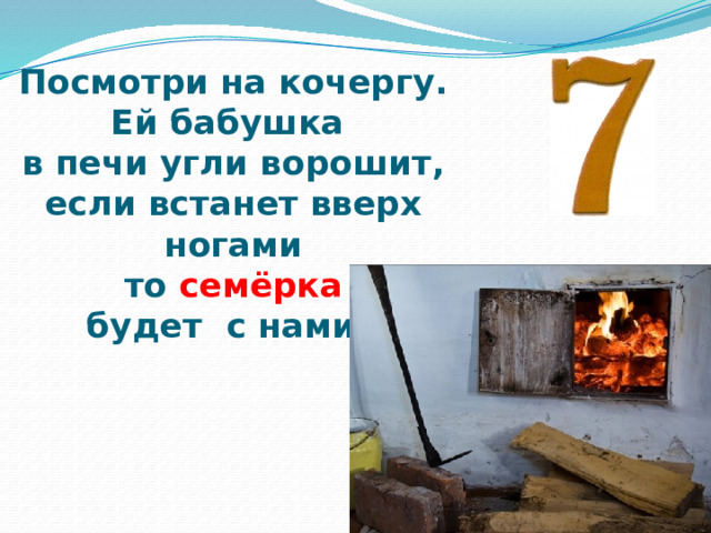 Посмотри на кочергу.  Ей бабушка  в печи угли ворошит,  если встанет вверх ногами  то семёрка  будет  с нами. 