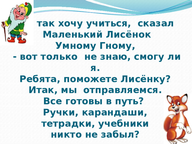 - Я так хочу учиться, сказал  Маленький Лисёнок  Умному Гному,  - вот только не знаю, смогу ли я.  Ребята, поможете Лисёнку?  Итак, мы отправляемся.  Все готовы в путь?  Ручки, карандаши,  тетрадки, учебники  никто не забыл? 