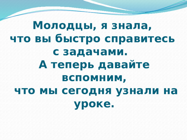 Молодцы, я знала,  что вы быстро справитесь  с задачами.  А теперь давайте вспомним,  что мы сегодня узнали на уроке. 