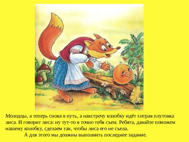 Молодцы, а теперь снова в путь, а навстречу колобку идёт хитрая плутовка лиса. И говорит лиса: ну тут-то я точно тебя съем. Ребята, давайте поможем нашему колобку, сделаем так, чтобы лиса его не съела. А для этого мы должны выполнить последнее задание. 