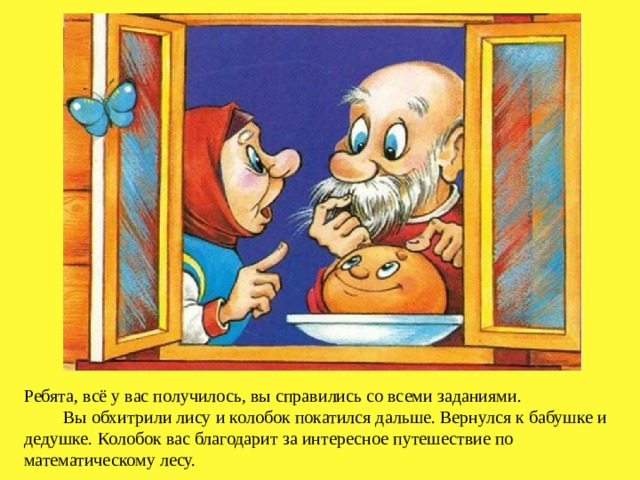 Ребята, всё у вас получилось, вы справились со всеми заданиями.  Вы обхитрили лису и колобок покатился дальше. Вернулся к бабушке и дедушке.  Колобок вас благодарит за интересное путешествие по математическому лесу. 