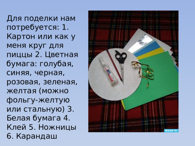 Для поделки нам потребуется: 1. Картон или как у меня круг для пиццы 2. Цветная бумага: голубая, синяя, черная, розовая, зеленая, желтая (можно фольгу-желтую или стальную) 3. Белая бумага 4. Клей 5. Ножницы 6. Карандаш 