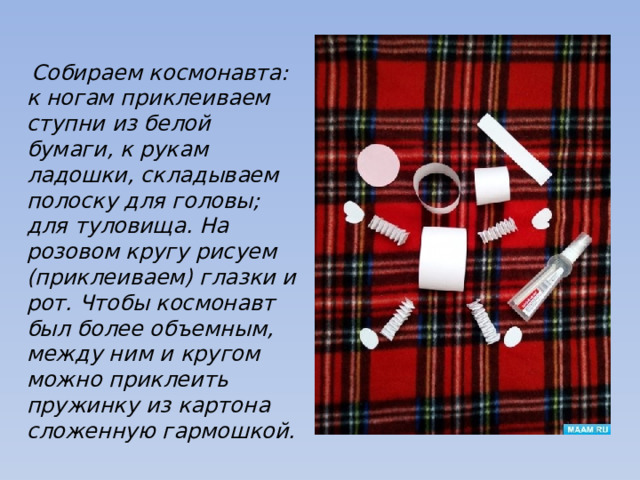   Собираем космонавта: к ногам приклеиваем ступни из белой бумаги, к рукам ладошки, складываем полоску для головы; для туловища. На розовом кругу рисуем (приклеиваем) глазки и рот. Чтобы космонавт был более объемным, между ним и кругом можно приклеить пружинку из картона сложенную гармошкой. 