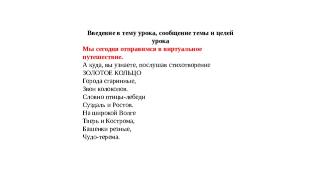 Введение в тему урока, сообщение темы и целей урока Мы сегодня отправимся в виртуальное путешествие. А куда, вы узнаете, послушав стихотворение ЗОЛОТОЕ КОЛЬЦО Города старинные, Звон колоколов. Словно птицы-лебеди Суздаль и Ростов. На широкой Волге Тверь и Кострома, Башенки резные, Чудо-терема. 