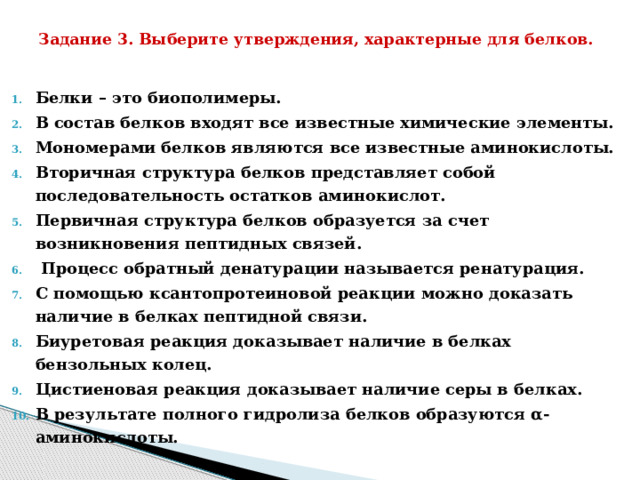 Задание 3. Выберите утверждения, характерные для белков.   Белки – это биополимеры. В состав белков входят все известные химические элементы. Мономерами белков являются все известные аминокислоты. Вторичная структура белков представляет собой последовательность остатков аминокислот. Первичная структура белков образуется за счет возникновения пептидных связей.  Процесс обратный денатурации называется ренатурация. С помощью ксантопротеиновой реакции можно доказать наличие в белках пептидной связи. Биуретовая реакция доказывает наличие в белках бензольных колец. Цистиеновая реакция доказывает наличие серы в белках. В результате полного гидролиза белков образуются α-аминокислоты. 