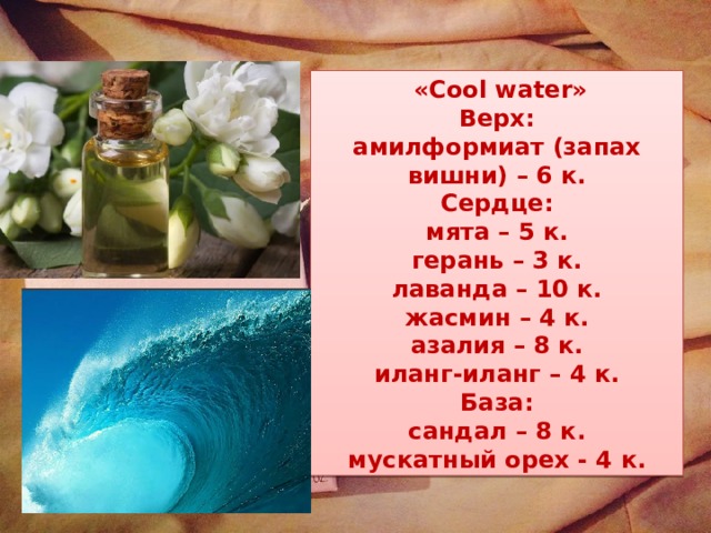  «Cool water» Верх: амилформиат (запах вишни) – 6 к. Сердце: мята – 5 к. герань – 3 к. лаванда – 10 к. жасмин – 4 к. азалия – 8 к. иланг-иланг – 4 к. База: сандал – 8 к. мускатный орех - 4 к. 