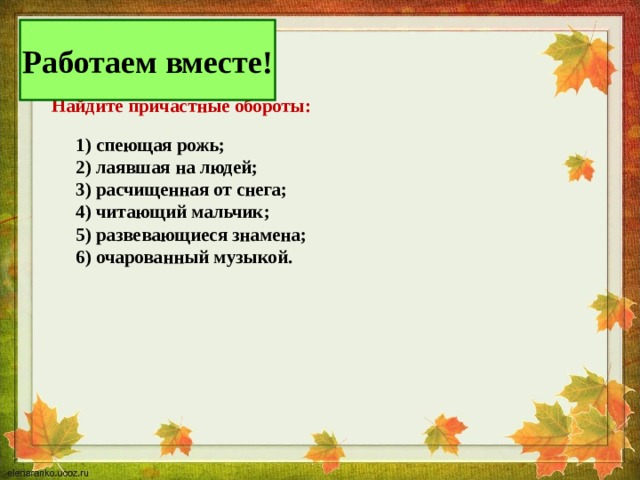 Работаем вместе!  .  Найдите причастные обороты:   1) спеющая рожь;  2) лаявшая на людей;  3) расчищенная от снега;  4) читающий мальчик;  5) развевающиеся знамена;  6) очарованный музыкой.