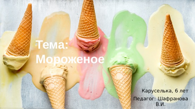 Тема: Мороженое Каруселька, 6 лет Педагог: Шафранова В.И. 