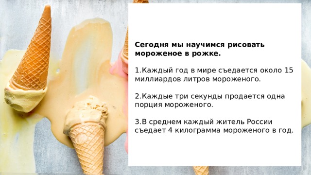     Сегодня мы научимся рисовать мороженое в рожке.   1.  Каждый год в мире съедается около 15 миллиардов литров мороженого.   2.  Каждые три секунды продается одна порция мороженого.   3.  В среднем каждый житель России съедает 4 килограмма мороженого в год.     