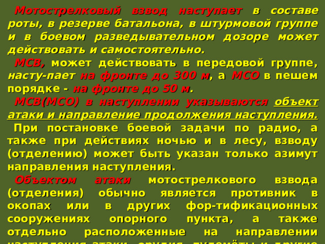Мотострелковый взвод наступает в составе роты, в резерве батальона, в штурмовой группе и в боевом разведывательном дозоре может действовать и самостоятельно. МСВ, может действовать в передовой группе, насту-пает на фронте до 300 м , а МСО в пешем порядке - на фронте до 50 м . МСВ(МСО) в наступлении указываются объект атаки и направление продолжения наступления. При постановке боевой задачи по радио, а также при действиях ночью и в лесу, взводу (отделению) может быть указан только азимут направления наступления. Объектом атаки мотострелкового взвода (отделения) обычно является противник в окопах или в других фор-тификационных сооружениях опорного пункта, а также отдельно расположенные на направлении наступления атаки, орудия, пулемёты и другие огневые средства противника. 