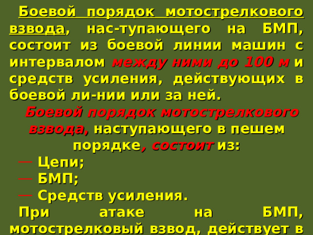 Боевой порядок мотострелкового взвода , нас-тупающего на БМП, состоит из боевой линии машин с интервалом между ними до 100 м и средств усиления, действующих в боевой ли-нии или за ней. Боевой порядок мотострелкового взвода , наступающего в пешем порядке , состоит из:  Цепи;  БМП;  Средств усиления. При атаке на БМП, мотострелковый взвод, действует в боевой линии за танками на уда-лении 100-200 м. 