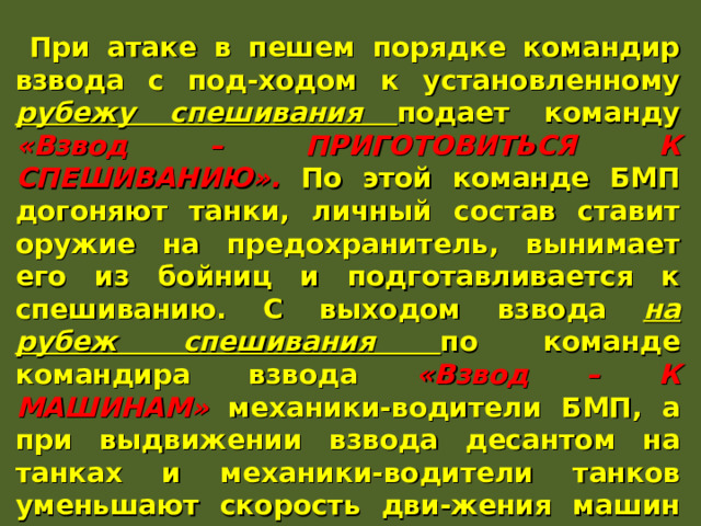 При атаке в пешем порядке командир взвода с под-ходом к установленному рубежу спешивания подает команду «Взвод – ПРИГОТОВИТЬСЯ К СПЕШИВАНИЮ». По этой команде БМП догоняют танки, личный состав ставит оружие на предохранитель, вынимает его из бойниц и подготавливается к спешиванию. С выходом взвода на рубеж спешивания по команде командира взвода «Взвод – К МАШИНАМ» механики-водители БМП, а при выдвижении взвода десантом на танках и механики-водители танков уменьшают скорость дви-жения машин или, используя имеющиеся укрытия, делают короткую остановку. Отделения спешиваются, развертываются в боевой порядок и сближаются с противником. 