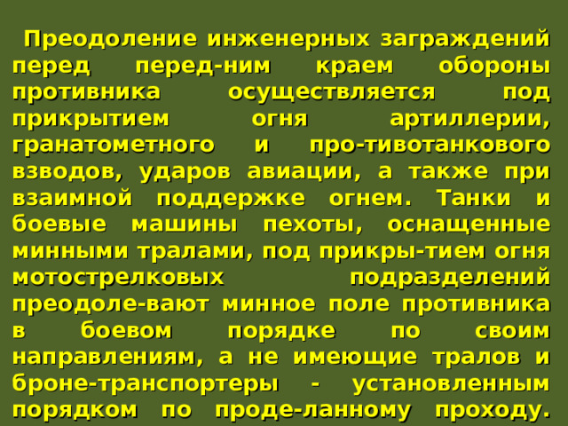 Преодоление инженерных заграждений перед перед-ним краем обороны противника осуществляется под прикрытием огня артиллерии, гранатометного и про-тивотанкового взводов, ударов авиации, а также при взаимной поддержке огнем. Танки и боевые машины пехоты, оснащенные минными тралами, под прикры-тием огня мотострелковых подразделений преодоле-вают минное поле противника в боевом порядке по своим направлениям, а не имеющие тралов и броне-транспортеры - установленным порядком по проде-ланному проходу. При этом личный состав подразде-ления, атакующий противника в пешем порядке, прео-долевает минное поле вслед за танками по их колеям или по проделанному проходу. 