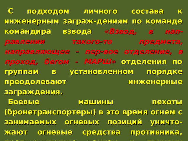 С подходом личного состава к инженерным заграж-дениям по команде командира взвода «Взвод, в нап-равлении такого-то предмета, направляющее – пер-вое отделение, в проход, бегом - МАРШ» отделения по группам в установленном порядке преодолевают инженерные заграждения. Боевые машины пехоты (бронетранспортеры) в это время огнем с занимаемых огневых позиций уничто-жают огневые средства противника, препятствующие танкам и личному составу преодолевать инженерные заграждения. Они преодолевают инженерные заграж-дения по команде командира взвода за спешенным личным составом. 