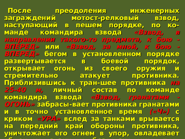 После преодоления инженерных заграждений мотост-релковый взвод, наступающий в пешем порядке, по ко-манде командира взвода «Взвод, в направлении такого-то предмета, к бою - ВПЕРЕД» или «Взвод, за мной, к бою - ВПЕРЕД» бегом в установленном порядке развертывается в боевой порядок, открывает огонь из своего оружия и стремительно атакует противника. Приблизившись к тран-шее противника на 25-40 м, личный состав по команде командира взвода «Взвод, гранатами - ОГОНЬ» забрасы-вает противника гранатами и в точно установленное время («Ч») с криком «УРА» вслед за танками врывается на передний край обороны противника, уничтожает его огнем в упор, овладевает объектом атаки и безостановочно про-должает наступление в указанном направлении. БМП (БТР) преодолев инженерные заграждения по про-ходам, выходят на свои направления и огнем вооружения поддерживают атаку подразделений, действуя за их бое-вым порядком. 