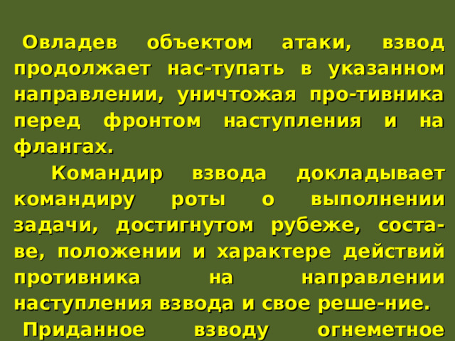 Овладев объектом атаки, взвод продолжает нас-тупать в указанном направлении, уничтожая про-тивника перед фронтом наступления и на флангах.  Командир взвода докладывает командиру роты о выполнении задачи, достигнутом рубеже, соста-ве, положении и характере действий противника на направлении наступления взвода и свое реше-ние. Приданное взводу огнеметное подразделение, наступая в его боевых порядках, уничтожает про-тивника в траншеях, ходах сообщения и других фортификационных сооружениях. 
