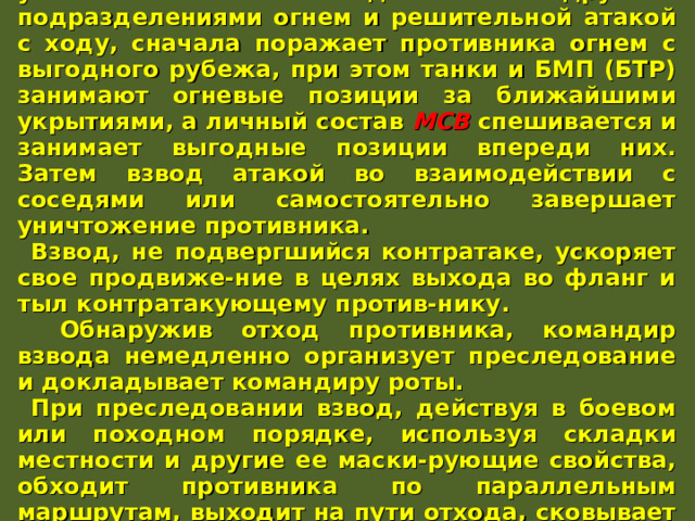 Контратакующего противника взвод уничтожает во взаимо-действии с другими подразделениями огнем и решительной атакой с ходу, сначала поражает противника огнем с выгодного рубежа, при этом танки и БМП (БТР) занимают огневые позиции за ближайшими укрытиями, а личный состав МСВ  спешивается и занимает выгодные позиции впереди них. Затем взвод атакой во взаимодействии с соседями или самостоятельно завершает уничтожение противника. Взвод, не подвергшийся контратаке, ускоряет свое продвиже-ние в целях выхода во фланг и тыл контратакующему против-нику.  Обнаружив отход противника, командир взвода немедленно организует преследование и докладывает командиру роты. При преследовании взвод, действуя в боевом или походном порядке, используя складки местности и другие ее маски-рующие свойства, обходит противника по параллельным маршрутам, выходит на пути отхода, сковывает его действия и уничтожает решительной атакой во фланг и тыл. 