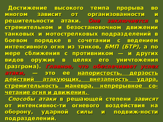 Достижение высокого темпа прорыва во многом зависит от организованности и решительности атаки. Она заключается в стремительном и безостановочном движении танковых и мотострелковых подразделений в боевом порядке в сочетании с ведением интенсивного огня из танков, БМП (БТР), а по мере сближения с противником — и других видов оружия в целях его уничтожения (разгрома). Главное, что обеспечивает успех атаки, — это ее напористость, дерзость действий атакующих, внезапность удара, стремительность маневра, непрерывное со-четание огня и движения. Способы атаки в решающей степени зависят от интенсивнос-ти огневого воздействия на оборону, ударной силы и подвиж-ности подразделений. По мере вклинения наступающих войск в оборону противник будет усиливать сопротивление, чтобы локализовать прорыв. В таких условиях важное значение имеет упреждение про-тивника в нанесении огневых ударов, срыв его замысла. 
