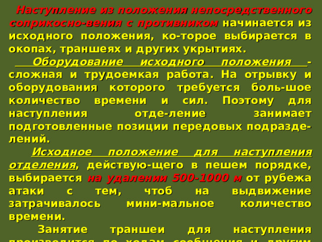 Наступление из положения непосредственного соприкосно-вения с противником начинается из исходного положения, ко-торое выбирается в окопах, траншеях и других укрытиях.  Оборудование исходного положения - сложная и трудоемкая работа. На отрывку и оборудования которого требуется боль-шое количество времени и сил. Поэтому для наступления отде-ление занимает подготовленные позиции передовых подразде-лений.  Исходное положение для наступления отделения , действую-щего в пешем порядке, выбирается на удалении 500-1000 м от рубежа атаки с тем, чтоб на выдвижение затрачивалось мини-мальное количество времени.  Занятие траншеи для наступления производится по ходам сообщения и другим скрытым подступам и проводится в огра-ниченные сроки с соблюдением мер маскировки, а заканчи-вается незадолго до начала самого наступления. Успех действия солдата в наступлении во многом зависит от того, как он подготовится к атаке. 