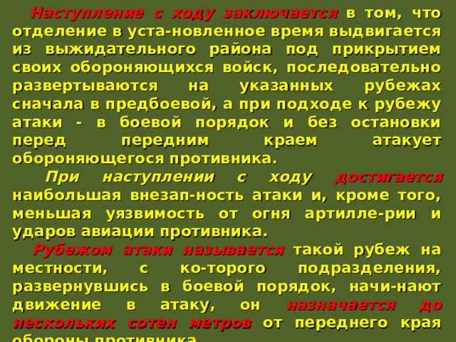  Наступление с ходу заключается в том, что отделение в уста-новленное время выдвигается из выжидательного района под прикрытием своих обороняющихся войск, последовательно развертываются на указанных рубежах сначала в предбоевой, а при подходе к рубежу атаки - в боевой порядок и без остановки перед передним краем атакует обороняющегося противника.  При наступлении с ходу достигается наибольшая внезап-ность атаки и, кроме того, меньшая уязвимость от огня артилле-рии и ударов авиации противника.  Рубежом атаки называется такой рубеж на местности, с ко-торого подразделения, развернувшись в боевой порядок, начи-нают движение в атаку, он назначается до нескольких сотен метров от переднего края обороны противника.  Выдвижение на рубеж атаки производится в ходе огневой подготовки. При атаке в пешем порядке отделение выдвигается в колонне по одному. При подходе к рубежу атаки оно развер-тывается в цепь и безостановочно переходит в атаку, ведя огонь на ходу ... 